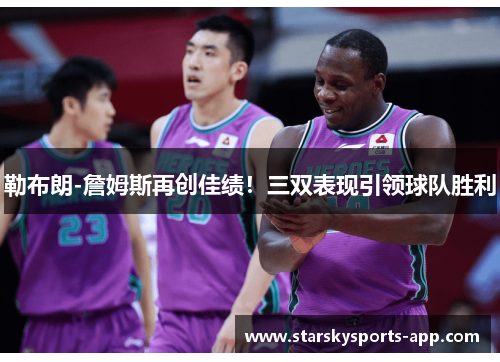 勒布朗-詹姆斯再创佳绩！三双表现引领球队胜利
